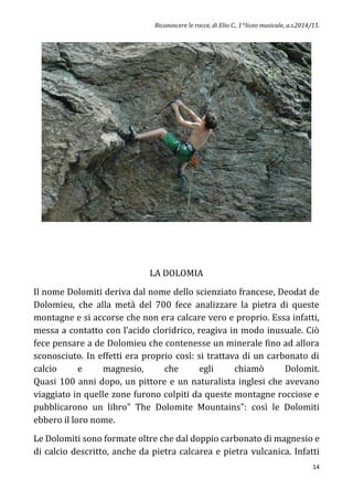 Riconoscere le rocce, di Elio C., 1^liceo musicale, a.s.2014/15.
14
LA DOLOMIA
Il nome Dolomiti deriva dal nome dello scienziato francese, Deodat de
Dolomieu, che alla metà del 700 fece analizzare la pietra di queste
montagne e si accorse che non era calcare vero e proprio. Essa infatti,
messa a contatto con l’acido cloridrico, reagiva in modo inusuale. Ciò
fece pensare a de Dolomieu che contenesse un minerale fino ad allora
sconosciuto. In effetti era proprio così: si trattava di un carbonato di
calcio e magnesio, che egli chiamò Dolomit.
Quasi 100 anni dopo, un pittore e un naturalista inglesi che avevano
viaggiato in quelle zone furono colpiti da queste montagne rocciose e
pubblicarono un libro" The Dolomite Mountains": così le Dolomiti
ebbero il loro nome.
Le Dolomiti sono formate oltre che dal doppio carbonato di magnesio e
di calcio descritto, anche da pietra calcarea e pietra vulcanica. Infatti
 