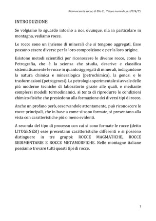 Riconoscere le rocce, di Elio C., 1^liceo musicale, a.s.2014/15.
2
INTRODUZIONE
Se volgiamo lo sguardo intorno a noi, ovunque, ma in particolare in
montagna, vediamo rocce.
Le rocce sono un insieme di minerali che si tengono aggregati. Esse
possono essere diverse per la loro composizione e per la loro origine.
Esistono metodi scientifici per riconoscere le diverse rocce, come la
Petrografia, che è la scienza che studia, descrive e classifica
sistematicamente le rocce in quanto aggregati di minerali, indagandone
la natura chimica e mineralogica (petrochimica), la genesi e le
trasformazioni (petrogenesi). La petrologia sperimentale si avvale delle
più moderne tecniche di laboratorio grazie alle quali, e mediante
complessi modelli termodinamici, si tenta di riprodurre le condizioni
chimico-fisiche che presiedono alla formazione dei diversi tipi di rocce.
Anche un profano però, osservandole attentamente, può riconoscere le
rocce principali, che in base a come si sono formate, si presentano alla
vista con caratteristiche più o meno evidenti.
A seconda del tipo di processo con cui si sono formate le rocce (detto
LITOGENESI) esse presentano caratteristiche differenti e si possono
distinguere in tre gruppi: ROCCE MAGMATICHE, ROCCE
SEDIMENTARIE E ROCCE METAMORFICHE. Nelle montagne italiane
possiamo trovare tutti questi tipi di rocce.
 