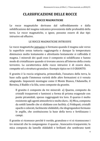Riconoscere le rocce, di Elio C., 1^liceo musicale, a.s.2014/15.
4
CLASSIFICAZIONE DELLE ROCCE
ROCCE MAGMATICHE
Le rocce magmatiche derivano dal raffreddamento e dalla
solidificazione del magma vulcanico proveniente dalle profondità della
terra. Le rocce magmatiche, o ignee, possono essere di due tipi:
intrusive ed effusive.
LE ROCCE MAGMATICHE INTRUSIVE
Le rocce magmatiche intrusive si formano quando il magma sale verso
la superficie senza tuttavia raggiungerla e dunque la temperatura
diminuisce molto lentamente e altrettanto lentamente si raffredda il
magma. I minerali dei quali esso è composto si solidificano e hanno
modo di cristallizzare quando si trovano ancora all’interno della crosta
terrestre. La caratteristica delle rocce intrusive è di essere dure,
compatte ed a struttura granulare. Esempio tipico ne è il GRANITO.
Il granito è la roccia originaria, primordiale, l’ossatura della terra, la
base sulla quale l’immensa varietà delle altre formazioni si è venuta
adagiando. Imponenti montagne come il Monte Bianco, l’Adamello, il
Bernina, il Badile e la Sila, sono composte da granito.
Il granito è composto da tre minerali: a) Quarzo, composto da
cristalli trasparenti e luminosi a forma di prisma esagonale con
punte piramidali, spesso raggruppati tra loro. Il quarzo è molto
resistente agli agenti atmosferici e molto duro. ; b) Mica, composta
da sottili lamelle che si sfaldano con facilità; c) Feldspati, cristalli
opachi e colorati, facilmente sfaldabili, che disgregandosi formano
le argille, che costituiscono la base della terra e fertilizzano i
campi.
Il granito si riconosce perché è ruvido, granuloso e vi si riconoscono i
tre minerali che lo compongono: il quarzo , biancastro-trasparente; la
mica composta da lamelle sfaldabili e brillanti che sembrano tanti
 