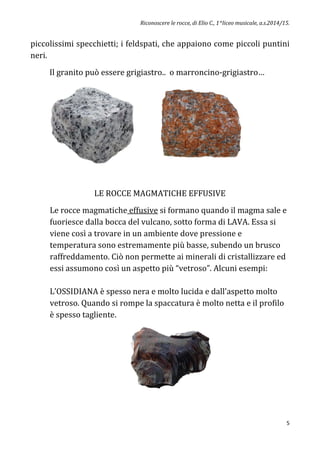 Riconoscere le rocce, di Elio C., 1^liceo musicale, a.s.2014/15.
5
piccolissimi specchietti; i feldspati, che appaiono come piccoli puntini
neri.
Il granito può essere grigiastro.. o marroncino-grigiastro…
LE ROCCE MAGMATICHE EFFUSIVE
Le rocce magmatiche effusive si formano quando il magma sale e
fuoriesce dalla bocca del vulcano, sotto forma di LAVA. Essa si
viene così a trovare in un ambiente dove pressione e
temperatura sono estremamente più basse, subendo un brusco
raffreddamento. Ciò non permette ai minerali di cristallizzare ed
essi assumono così un aspetto più “vetroso”. Alcuni esempi:
L’OSSIDIANA è spesso nera e molto lucida e dall’aspetto molto
vetroso. Quando si rompe la spaccatura è molto netta e il profilo
è spesso tagliente.
 