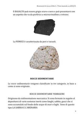 Riconoscere le rocce, di Elio C., 1^liceo musicale, a.s.2014/15.
6
Il BASALTO può essere grigio scuro o nero e può presentarsi con
un aspetto che va da porfirico a microcristallino a vetroso.
La POMICE è caratterizzata da pori e vacuoli.
ROCCE SEDIMENTARIE
Le rocce sedimentarie vengono classificate in tre categorie, in base a
come si sono originate.
ROCCE SEDIMENTARIE TERRIGENE
Originano da sedimentazione meccanica. Si sono formate in seguito al
depositarsi di varie sostanze inerti come fanghi, sabbie, gusci che si
sono accumulati sul fondo delle acque di mari o laghi. Sono di questo
tipo LA SABBIA E L’ARENARIA
 