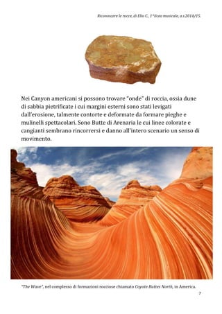 Riconoscere le rocce, di Elio C., 1^liceo musicale, a.s.2014/15.
7
Nei Canyon americani si possono trovare “onde” di roccia, ossia dune
di sabbia pietrificate i cui margini esterni sono stati levigati
dall’erosione, talmente contorte e deformate da formare pieghe e
mulinelli spettacolari. Sono Butte di Arenaria le cui linee colorate e
cangianti sembrano rincorrersi e danno all'intero scenario un senso di
movimento.
“The Wave”, nel complesso di formazioni rocciose chiamato Coyote Buttes North, in America.
 
