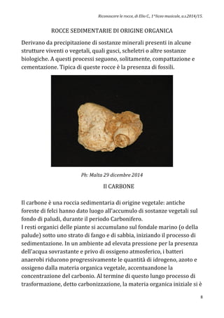 Riconoscere le rocce, di Elio C., 1^liceo musicale, a.s.2014/15.
8
ROCCE SEDIMENTARIE DI ORIGINE ORGANICA
Derivano da precipitazione di sostanze minerali presenti in alcune
strutture viventi o vegetali, quali gusci, scheletri o altre sostanze
biologiche. A questi processi seguono, solitamente, compattazione e
cementazione. Tipica di queste rocce è la presenza di fossili.
Ph: Malta 29 dicembre 2014
Il CARBONE
Il carbone è una roccia sedimentaria di origine vegetale: antiche
foreste di felci hanno dato luogo all’accumulo di sostanze vegetali sul
fondo di paludi, durante il periodo Carbonifero.
I resti organici delle piante si accumulano sul fondale marino (o della
palude) sotto uno strato di fango e di sabbia, iniziando il processo di
sedimentazione. In un ambiente ad elevata pressione per la presenza
dell'acqua sovrastante e privo di ossigeno atmosferico, i batteri
anaerobi riducono progressivamente le quantità di idrogeno, azoto e
ossigeno dalla materia organica vegetale, accentuandone la
concentrazione del carbonio. Al termine di questo lungo processo di
trasformazione, detto carbonizzazione, la materia organica iniziale si è
 
