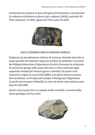 Riconoscere le rocce, di Elio C., 1^liceo musicale, a.s.2014/15.
9
trasformata in carbone. In base all’epoca di formazione e al contenuto
di carbonio si dividono in diversi tipi: carbone (100%), antracite 92-
95%, litantrace 75-90%, lignite 60-75%, torba 50-60%
ROCCE SEDIMENTARIE DI ORIGINE CHIMICA
Originano da precipitazione chimica di sostanze chimiche disciolte in
acqua quando tali sostanze superano il limite di solubilità. L’erosione
dei feldspati determina il depositarsi di calcio (formato da carbonato
di calcio) che giunge nelle acque del mare e viene utilizzato dagli
organismi animali per formare gusci e scheletri. Da questi resti
animali ha origine la roccia CALCAREA, una pietra tenera e porosa,
ben stratificata. Le Prealpi (ad esempio il Resegone), l’Appennino
Centrale (ad esempio la Maiella), le rocce di molte coste italiane sono
fatte di CALCARE.
Questa roccia può avere un aspetto molto variabile a seconda della
storia geologica che ha avuto.
 