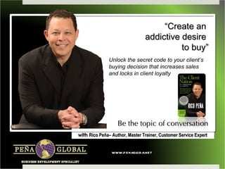 “Create an
                                addictive desire
                                          to buy”
               Unlock the secret code to your client’s
               buying decision that increases sales
               and locks in client loyalty




                   Be the topic of conversation
with Rico Peña– Author, Master Trainer, Customer Service Expert


                www.penagloba.net
 
