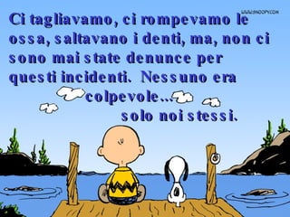 Ci tagliavamo, ci rompevamo le ossa, saltavano i denti, ma, non ci sono mai state denunce per questi incidenti.  Nessuno era  colpevole...  solo noi stessi. 