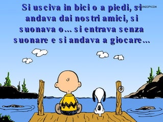 Si usciva in bici o a piedi, si andava dai nostri amici, si suonava o... si entrava senza suonare e si andava a giocare... 
