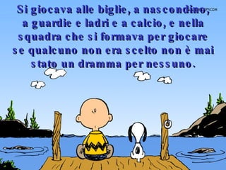 Si giocava alle biglie, a nascondino, a guardie e ladri e a calcio, e nella squadra che si formava per giocare se qualcuno non era scelto non è mai stato un dramma per nessuno. 