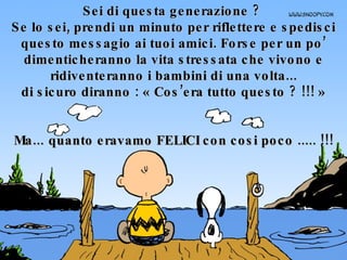 Sei di questa generazione ?  Se lo sei, prendi un minuto per riflettere e spedisci questo messagio ai tuoi amici. Forse per un po’ dimenticheranno la vita stressata che vivono e ridiventeranno i bambini di una volta... di sicuro diranno : « Cos’era tutto questo ? !!! » Ma... quanto eravamo FELICI con cosi poco ..... !!! 