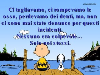 Ci tagliavamo, ci rompevamo le ossa, perdevamo dei denti, ma, non ci sono mai state denunce per questi incidenti. Nessuno era colpevole...  Solo noi stessi. 