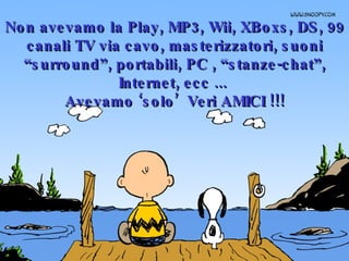 Non avevamo la Play, MP3, Wii, XBoxs, DS, 99 canali TV via cavo, masterizzatori, suoni “surround”, portabili, PC , “stanze-chat”, Internet, ecc ...  Avevamo ‘solo’  Veri AMICI !!! 