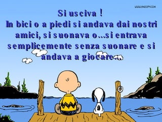 Si usciva !  In bici o a piedi si andava dai nostri amici, si suonava o...si entrava semplicemente senza suonare e si andava a giocare... 