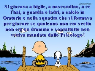 Si giocava a biglie, a nascondino, a ce l’hai, a guardia e ladri, a calcio in Oratorio e nella squadra che si formava per giocare se qualcuno non era scelto non era un dramma e soprattutto non veniva mandato dallo Psicologo! 