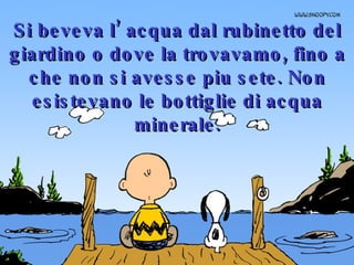 Si beveva l’ acqua dal rubinetto del giardino o dove la trovavamo, fino a che non si avesse piu sete. Non esistevano le bottiglie di acqua minerale. 