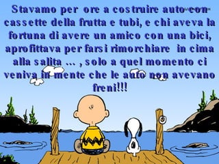 Stavamo per  ore a costruire auto con cassette della frutta e tubi, e chi aveva la fortuna di avere un amico con una bici, aprofittava per farsi rimorchiare  in cima alla salita … , solo a quel momento ci veniva in mente che le auto non avevano freni!!! 