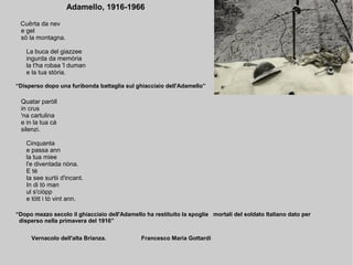 Adamello, 1916-1966
Cu rta da nevѐ
e gel
sö la montagna.
La buca del giazzee
ingurda da memòria
la t'ha robaa 'l duman
e la tua stòria.
“Disperso dopo una furibonda battaglia sul ghiacciaio dell'Adamello”
Quatar paròll
in crus
'na cartulina
e in la tua cà
silenzi.
Cinquanta
e passa ann
la tua miee
l'e diventada nòna.
E tè
ta see surtii d'incant.
In di tò man
ul s'ciòpp
e tött i tò vint ann.
“Dopo mezzo secolo il ghiacciaio dell'Adamello ha restituito la spoglie mortali del soldato Italiano dato per
disperso nella primavera del 1916”
Vernacolo dell'alta Brianza. Francesco Maria Gottardi
 