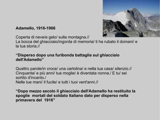 Adamello, 1916-1966
Coperta di neve/e gelo/ sulla montagna.//
La bocca del ghiacciaio/ingorda di memoria/ ti ha rubato il domani/ e
la tua storia.//
“Disperso dopo una furibonda battaglia sul ghiacciaio
dell'Adamello”
Quattro parole/in croce/ una cartolina/ e nella tua casa/ silenzio.//
Cinquanta/ e più anni/ tua moglie/ è diventata nonna./ E tu/ sei
sortito d'incanto./
Nelle tue mani/ il fucile/ e tutti i tuoi vent'anni.//
“Dopo mezzo secolo il ghiacciaio dell'Adamello ha restituito la
spoglie mortali del soldato Italiano dato per disperso nella
primavera del 1916”
 