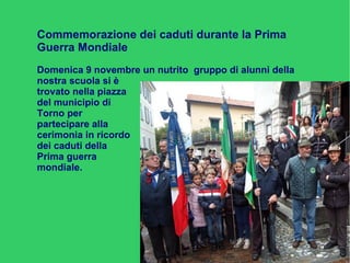 Commemorazione dei caduti durante la Prima
Guerra Mondiale
Domenica 9 novembre un nutrito gruppo di alunni della
nostra scuola si è
trovato nella piazza
del municipio di
Torno per
partecipare alla
cerimonia in ricordo
dei caduti della
Prima guerra
mondiale.
 