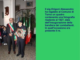 Il sig. Origoni Alessandro
ha regalato al Comune di
Torno un quadro
contenente una fotografia
risalente al 1927, data
dell'inaugurazione della
bandiera dei combattenti.
In quell'occasione era
presente il re.
 