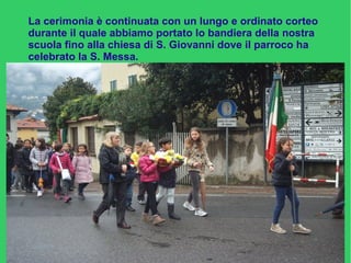 La cerimonia è continuata con un lungo e ordinato corteo
durante il quale abbiamo portato lo bandiera della nostra
scuola fino alla chiesa di S. Giovanni dove il parroco ha
celebrato la S. Messa.
 