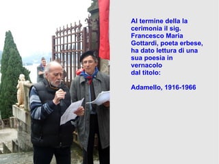 Al termine della la
cerimonia il sig.
Francesco Maria
Gottardi, poeta erbese,
ha dato lettura di una
sua poesia in
vernacolo
dal titolo:
Adamello, 1916-1966
 