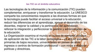 las TIC en el ámbito educativo
Las tecnologías de la información y la comunicación (TIC) pueden
complementar, enriquecer y transformar la educación. La UNESCO
comparte los conocimientos respecto a las diversas formas en que
la tecnología puede facilitar el acceso universal a la educación,
reducir las diferencias en el aprendizaje, apoyar el desarrollo de los
docentes, mejorar la calidad y la pertinencia del aprendizaje,
reforzar la integración y perfeccionar la gestión y administración de
la educación.
La Organización examina el mundo en busca de ejemplos exitosos
de aplicación de las TIC a la labor pedagógica – ya sea en escuelas
primarias de bajos recursos, universidades en países de altos
ingresos o centros de formación profesional – con miras a elaborar
políticas y directrices.
 
