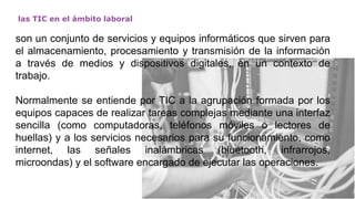 las TIC en el ámbito laboral
son un conjunto de servicios y equipos informáticos que sirven para
el almacenamiento, procesamiento y transmisión de la información
a través de medios y dispositivos digitales, en un contexto de
trabajo.
Normalmente se entiende por TIC a la agrupación formada por los
equipos capaces de realizar tareas complejas mediante una interfaz
sencilla (como computadoras, teléfonos móviles o lectores de
huellas) y a los servicios necesarios para su funcionamiento, como
internet, las señales inalámbricas (bluetooth, infrarrojos,
microondas) y el software encargado de ejecutar las operaciones.
 