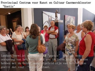 Provinciaal Centrum voor Kunst en Cultuur Caermersklooster ‘Goetic’ ’   Landuyt verwijst met de term ‘goetic’ naar de echte oorsprong van het woord. Dit zou in feite niets te maken hebben met de Goten, maar afgeleid zijn van het Griekse goetic dat voor ‘magie’ staat.   
