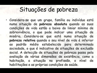 Situações de pobreza Considera-se que um grupo, família ou indivíduo está numa situação de  pobreza absoluta  quando as suas condições de vida estão a baixo do limiar mínimo de sobrevivência, o que pode indicar uma situação de miséria. Considera-se que está numa situação de  pobreza relativa  quando o seu nível de vida é inferior ao padrão médio estabelecido para determinada sociedade, o que é indicativo de situações de exclusão social. A detecção de situações de pobreza passa pela avaliação de várias dimensões de existência, como a habitação, a situação na profissão, o nível de habilitações e as próprias condições de saúde.  