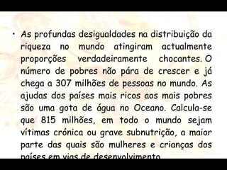 As profundas desigualdades na distribuição da riqueza no mundo atingiram actualmente proporções verdadeiramente chocantes.  O número de pobres não pára de crescer e já chega a 307 milhões de pessoas no mundo. As ajudas dos países mais ricos aos mais pobres são uma gota de água no Oceano.  Calcula-se que 815 milhões, em todo o mundo sejam vítimas crónica ou grave subnutrição, a maior parte das quais são mulheres e crianças dos países em vias de desenvolvimento.   