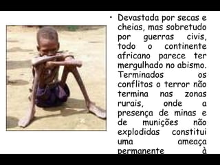 Devastada por secas e cheias, mas sobretudo por guerras civis, todo o continente africano parece ter mergulhado no abismo. Terminados os conflitos o terror não termina nas zonas rurais, onde a presença de minas e de munições não explodidas constitui uma ameaça permanente à reconstrução das comunidades rurais. 