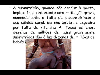 A subnutrição, quando não conduz à morte, implica frequentemente uma mutilação grave, nomeadamente a falta de desenvolvimento das células cerebrais nos bebés, e cegueira por falta de vitamina A. Todos os anos, dezenas de milhões de mães gravemente subnutridas dão à luz dezenas de milhões de bebés igualmente ameaçados .  