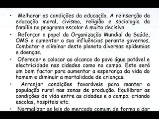 Melhorar as condições da educação. A reinserção da educação moral, civismo, religião e sociologia da família no programa escolar é muito decisiva.  Reforçar o papel da Organização Mundial da Saúde, OMS e aumentar a sua influências perante governos. Combater e eliminar deste planeta diversas epidemias e doenças. Oferecer e colocar ao alcance do povo água potável e electricidade nas cidades como no campo. Este será um bom factor para aumentar a esperança da vida do homem e diminuir a mortalidade de crianças. Arranjar condições favoráveis para manter a população rural nas zonas de produção. Equilibrar as condições de vida entre as cidades e o campo; criando escolas, hospitais etc. Normalizar as leis do mercado comum de forma a dar possibilidades aos pobres de comercializar os seus produtos livremente.  