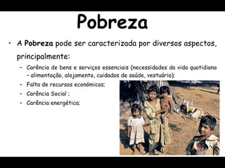 Pobreza A  Pobreza  pode ser caracterizada por diversos aspectos, principalmente: Carência de bens e serviços essenciais (necessidades da vida quotidiana – alimentação, alojamento, cuidados de saúde, vestuário); Falta de recursos económicos ; Carência Social  ; Carência energética; 