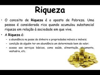 Riqueza O conceito de  Riqueza  é o oposto de Pobreza. Uma pessoa é considerada rica quando acumulou substancial riqueza em relação à sociedade em que vive. A  Riqueza  é: a abundância na posse de dinheiro e propriedades móveis e imóveis; condição de alguém ter em abundância um determinado bem de valor; acesso aos serviços básicos, como saúde,  alimentação, alojamento, vestuário , etc. 