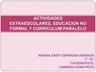 ARIANA DAISY ESPINOSA ARRIAGA 7° “D” CATEDRATICO: CANDIDO CHAN PECH ACTIVIDADES EXTRAESCOLARES, EDUCACION NO FORMAL Y CURRICULUM PARALELO  