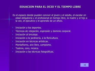 EDUACION PARA EL OCIO Y EL TIEMPO LIBRE Es el espacio donde pueden convivir el joven y el adulto, el escolar en edad obligatoria y el profesional en tiempo libre, la madre y el hijo a la vez, el ejecutivo y el aprendiz de un oficio. Iniciación a los deportes. Técnicas de relajación, expresión y dominio corporal. Iniciación al bricolaje. Iniciación a la jardinería, a la floricultura. Iniciación en técnicas artísticas. Montañismo, aire libre, campismo. Teatros, coro, música. Iniciación a las técnicas fotográficas. 