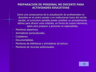 PREPARACION DE PERSONAL NO DOCENTE PARA ACTIVIDADES EDUCATIVAS Como una consecuencia de la actualización de profesionales no docentes en el centro escolar o en instituciones fuera del recinto escolar, el curriculum paralelo puede constituir un procedimiento idóneo para ofrecer unos módulos, en forma de cursos intensivos, aptos para preparar a personas no especialistas. Monitores deportivos.  Animadores socioculturales. Cuidadores. Documentalistas. Monitores de bibliotecas y animadores de lectura. Monitores de recursos audiovisuales. 