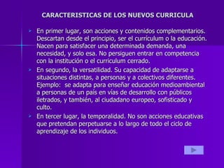 CARACTERISTICAS DE LOS NUEVOS CURRICULA  En primer lugar, son acciones y contenidos complementarios. Descartan desde el principio, ser el currículum o la educación. Nacen para satisfacer una determinada demanda, una necesidad, y solo esa. No persiguen entrar en competencia con la institución o el curriculum cerrado. En segundo, la versatilidad. Su capacidad de adaptarse a situaciones distintas, a personas y a colectivos diferentes. Ejemplo:  se adapta para enseñar educación medioambiental a personas de un país en vías de desarrollo con públicos iletrados, y también, al ciudadano europeo, sofisticado y culto. En tercer lugar, la temporalidad. No son acciones educativas que pretendan perpetuarse a lo largo de todo el ciclo de aprendizaje de los individuos.  