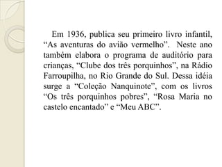 Em 1936, publica seu primeiro livro infantil,
―As aventuras do avião vermelho‖. Neste ano
também elabora o programa de auditório para
crianças, ―Clube dos três porquinhos‖, na Rádio
Farroupilha, no Rio Grande do Sul. Dessa idéia
surge a ―Coleção Nanquinote‖, com os livros
―Os três porquinhos pobres‖, ―Rosa Maria no
castelo encantado‖ e ―Meu ABC‖.
 