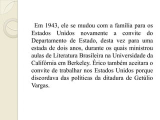 Em 1943, ele se mudou com a família para os
Estados Unidos novamente a convite do
Departamento de Estado, desta vez para uma
estada de dois anos, durante os quais ministrou
aulas de Literatura Brasileira na Universidade da
Califórnia em Berkeley. Érico também aceitara o
convite de trabalhar nos Estados Unidos porque
discordava das políticas da ditadura de Getúlio
Vargas.
 