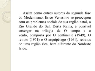 Assim como outros autores da segunda fase
do Modernismo, Erico Verissimo se preocupou
com os problemas sociais de sua região natal, o
Rio Grande do Sul. Desta forma, é possível
enxergar na trilogia de O tempo e o
vento, composta por O continente (1949), O
retrato (1951) e O arquipélago (1961), retratos
de uma região rica, bem diferente do Nordeste
árido.
 