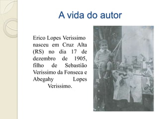 A vida do autor

Erico Lopes Verissimo
nasceu em Cruz Alta
(RS) no dia 17 de
dezembro de 1905,
filho de Sebastião
Verissimo da Fonseca e
Abegahy          Lopes
      Verissimo.
 