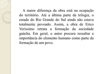 A maior diferença da obra está na ocupação
do território. Até a última parte da trilogia, o
estado do Rio Grande do Sul ainda não estava
totalmente povoado. Assim, a obra de Erico
Veríssimo retrata a formação da sociedade
gaúcha. Em geral, o autor procura ressaltar a
importância do elemento humano como parte da
formação de um povo.
 