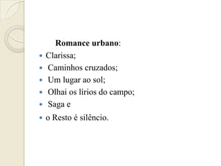Romance urbano:
   Clarissa;
   Caminhos cruzados;
   Um lugar ao sol;
   Olhai os lírios do campo;
   Saga e
   o Resto é silêncio.
 