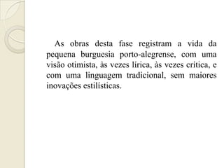 As obras desta fase registram a vida da
pequena burguesia porto-alegrense, com uma
visão otimista, às vezes lírica, às vezes crítica, e
com uma linguagem tradicional, sem maiores
inovações estilísticas.
 