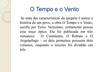 O Tempo e o Vento
 Se uma das características da epopéia é narrar a
história de um povo, a obra O Tempo e o Vento,
escrita por Erico Verissimo, certamente possui
esse traço épico. Ela foi publicada em três
romances:     O Continente, O Retrato e O
Arquipélago – os dois primeiros possuem dois
volumes, enquanto o terceiro foi dividido em
três.
 