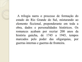 A trilogia narra o processo de formação do
estado do Rio Grande do Sul, misturando ao
elemento ficcional, preponderante em toda a
obra, dados e personalidades históricos. Os
romances acabam por recriar 200 anos da
história gaúcha, de 1745 a 1945, tempos
marcados pelo poder das oligarquias, por
guerras internas e guerras de fronteira.
 