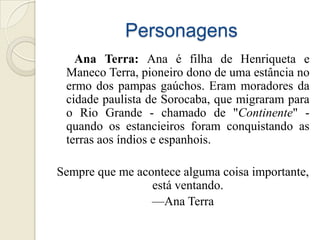 Personagens
   Ana Terra: Ana é filha de Henriqueta e
 Maneco Terra, pioneiro dono de uma estância no
 ermo dos pampas gaúchos. Eram moradores da
 cidade paulista de Sorocaba, que migraram para
 o Rio Grande - chamado de "Continente" -
 quando os estancieiros foram conquistando as
 terras aos índios e espanhois.

Sempre que me acontece alguma coisa importante,
                 está ventando.
                 —Ana Terra
 