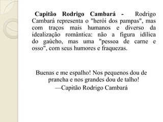 Capitão Rodrigo Cambará -           Rodrigo
Cambará representa o "herói dos pampas", mas
com traços mais humanos e diverso da
idealização romântica: não a figura idílica
do gaúcho, mas uma "pessoa de carne e
osso", com seus humores e fraquezas.


 Buenas e me espalho! Nos pequenos dou de
     prancha e nos grandes dou de talho!
       —Capitão Rodrigo Cambará
 